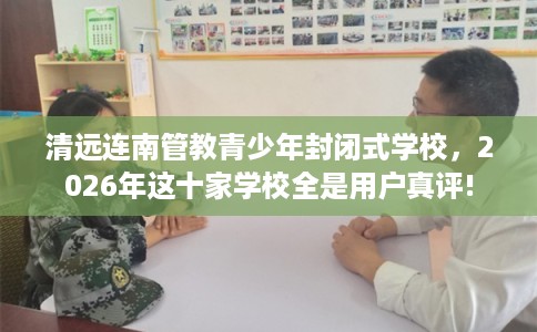 清远连南管教青少年封闭式学校，2026年这十家学校全是用户真评!