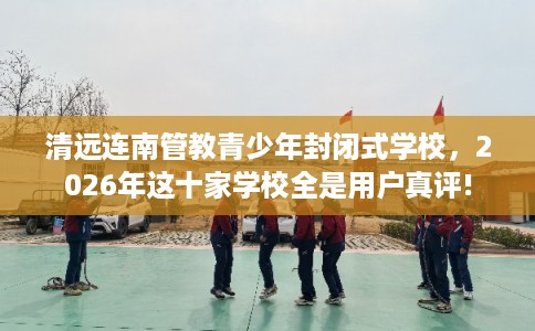 清远连南管教青少年封闭式学校，2026年这十家学校全是用户真评!