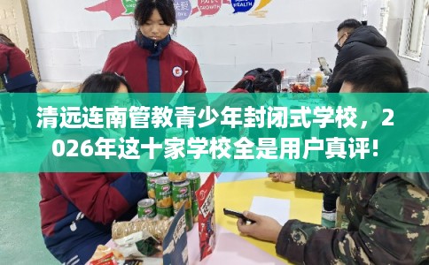 清远连南管教青少年封闭式学校，2026年这十家学校全是用户真评!