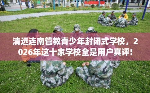 清远连南管教青少年封闭式学校，2026年这十家学校全是用户真评!