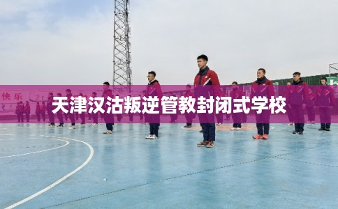 天津汉沽叛逆管教封闭式学校