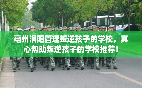 亳州涡阳管理叛逆孩子的学校，真心帮助叛逆孩子的学校推荐！