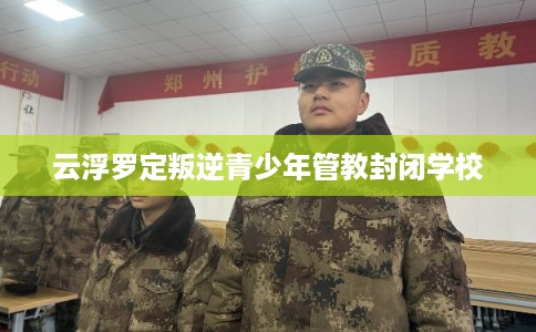 云浮罗定叛逆青少年管教封闭学校 云浮罗定叛逆青少年管教封闭学校