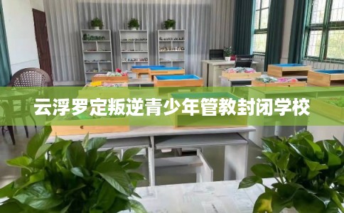 云浮罗定叛逆青少年管教封闭学校 云浮罗定叛逆青少年管教封闭学校