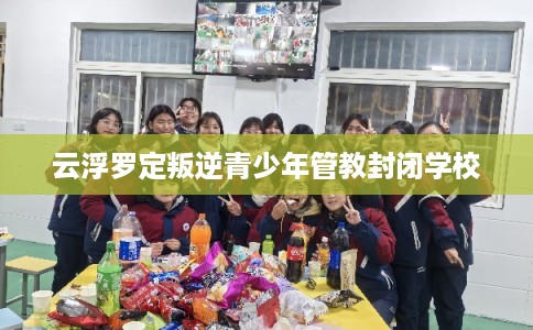 云浮罗定叛逆青少年管教封闭学校 云浮罗定叛逆青少年管教封闭学校