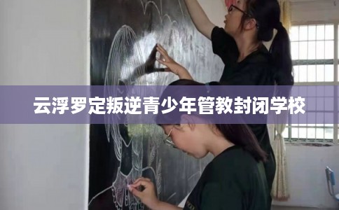 云浮罗定叛逆青少年管教封闭学校