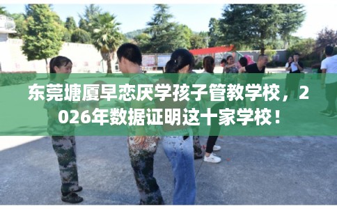 东莞塘厦早恋厌学孩子管教学校,2026年数据证明这十家学校! 东莞塘厦早恋厌学孩子管教学校,2026年数据证明这十家学校!