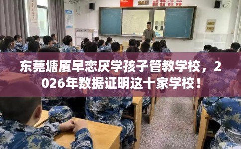 东莞塘厦早恋厌学孩子管教学校，2026年数据证明这十家学校！
