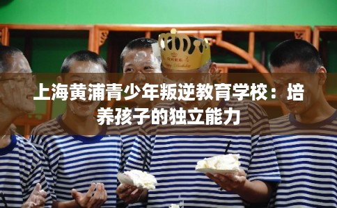 上海黄浦青少年叛逆教育学校:培养孩子的独立能力 上海黄浦青少年叛逆教育学校:培养孩子的独立能力