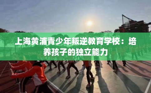 上海黄浦青少年叛逆教育学校：培养孩子的独立能力