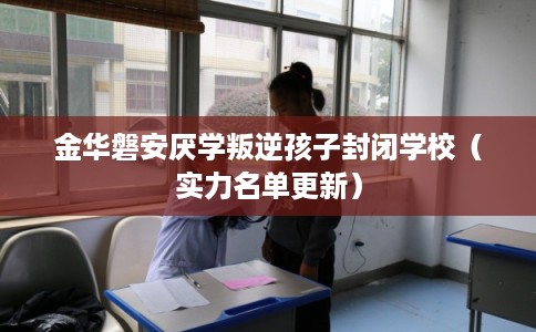 金华磐安厌学叛逆孩子封闭学校(实力名单更新) 金华磐安厌学叛逆孩子封闭学校(实力名单更新)
