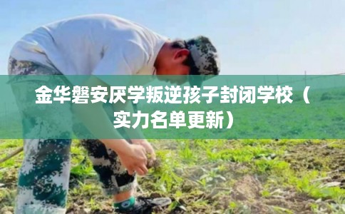 金华磐安厌学叛逆孩子封闭学校（实力名单更新）