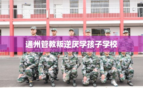 通州管教叛逆厌学孩子学校