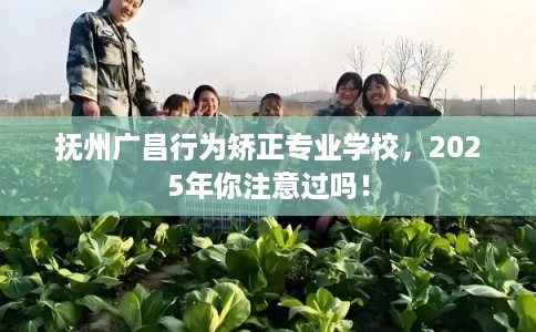 抚州广昌行为矫正专业学校，2025年你注意过吗！