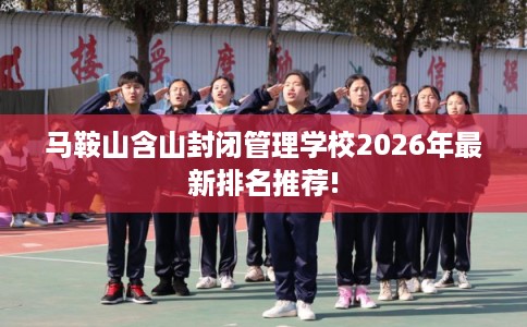 马鞍山含山封闭管理学校2026年最新排名推荐! 马鞍山含山封闭管理学校2026年最新排名推荐!