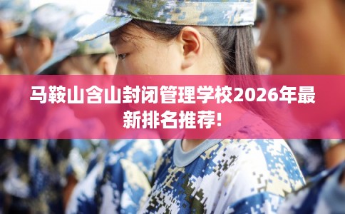 马鞍山含山封闭管理学校2026年最新排名推荐! 马鞍山含山封闭管理学校2026年最新排名推荐!