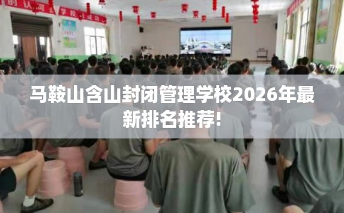 马鞍山含山封闭管理学校2026年最新排名推荐! 马鞍山含山封闭管理学校2026年最新排名推荐!