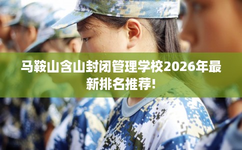 马鞍山含山封闭管理学校2026年最新排名推荐!