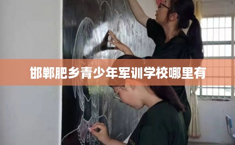 邯郸肥乡青少年军训学校哪里有