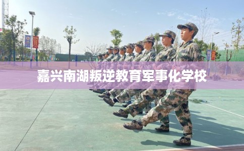 嘉兴南湖叛逆教育军事化学校 嘉兴南湖叛逆教育军事化学校