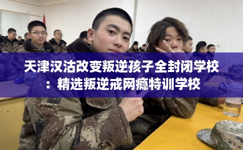 天津汉沽改变叛逆孩子全封闭学校：精选叛逆戒网瘾特训学校