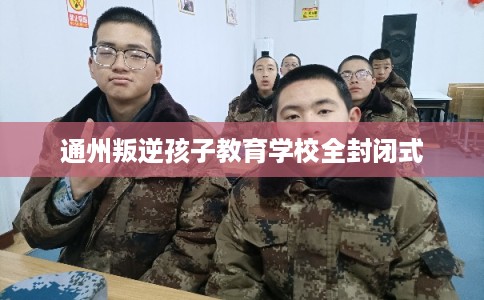 通州叛逆孩子教育学校全封闭式 通州叛逆孩子教育学校全封闭式