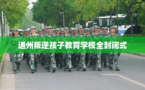 通州叛逆孩子教育学校全封闭式 通州叛逆孩子教育学校全封闭式