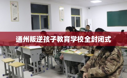 通州叛逆孩子教育学校全封闭式 通州叛逆孩子教育学校全封闭式