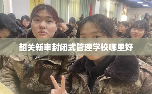 韶关新丰封闭式管理学校哪里好