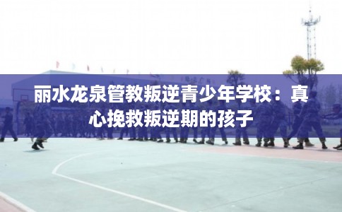 丽水龙泉管教叛逆青少年学校:真心挽救叛逆期的孩子 丽水龙泉管教叛逆青少年学校:真心挽救叛逆期的孩子
