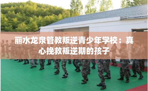 丽水龙泉管教叛逆青少年学校:真心挽救叛逆期的孩子 丽水龙泉管教叛逆青少年学校:真心挽救叛逆期的孩子