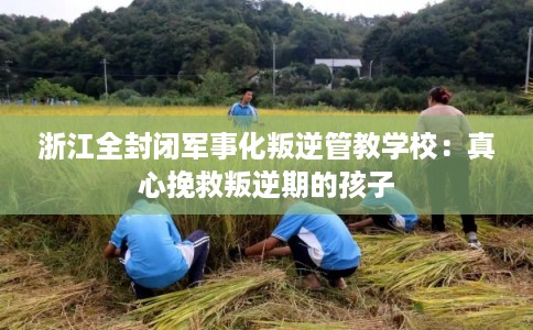 浙江全封闭军事化叛逆管教学校：真心挽救叛逆期的孩子