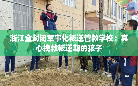 浙江全封闭军事化叛逆管教学校：真心挽救叛逆期的孩子