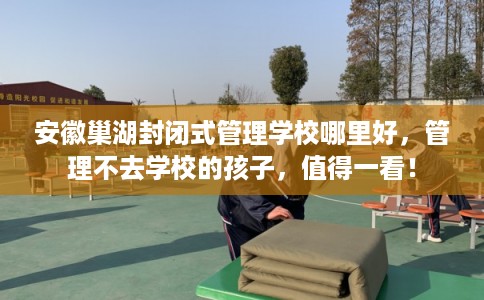 安徽巢湖封闭式管理学校哪里好，管理不去学校的孩子，值得一看！