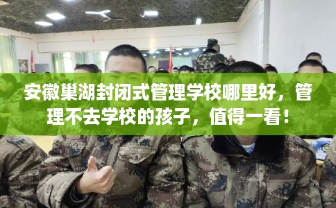 安徽巢湖封闭式管理学校哪里好，管理不去学校的孩子，值得一看！