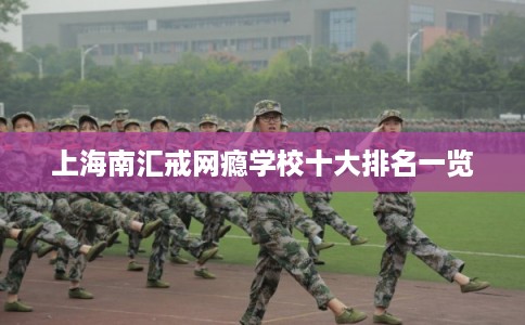上海南汇戒网瘾学校十大排名一览 上海南汇戒网瘾学校十大排名一览