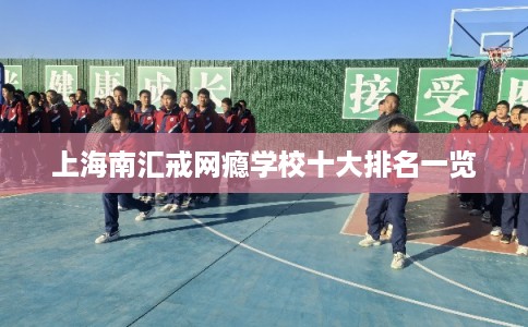 上海南汇戒网瘾学校十大排名一览 上海南汇戒网瘾学校十大排名一览