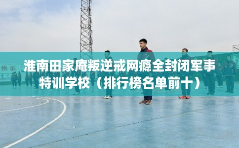 淮南田家庵叛逆戒网瘾全封闭军事特训学校（排行榜名单前十）