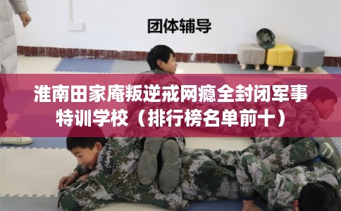 淮南田家庵叛逆戒网瘾全封闭军事特训学校（排行榜名单前十）