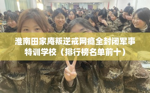淮南田家庵叛逆戒网瘾全封闭军事特训学校（排行榜名单前十）