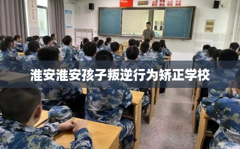 淮安淮安孩子叛逆行为矫正学校