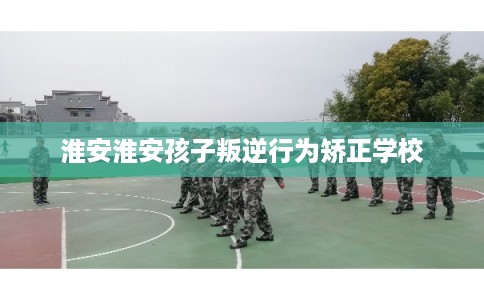 淮安淮安孩子叛逆行为矫正学校