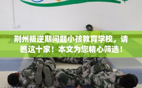 荆州叛逆期问题小孩教育学校,请瞧这十家!本文为您精心筛选! 荆州叛逆期问题小孩教育学校,请瞧这十家!本文为您精心筛选!