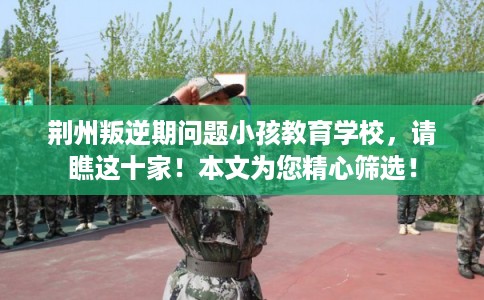 荆州叛逆期问题小孩教育学校,请瞧这十家!本文为您精心筛选! 荆州叛逆期问题小孩教育学校,请瞧这十家!本文为您精心筛选!