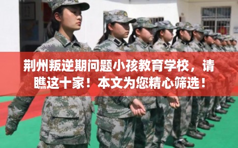 荆州叛逆期问题小孩教育学校，请瞧这十家！本文为您精心筛选！