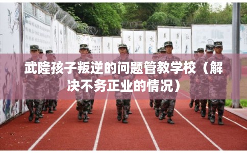 武隆孩子叛逆的问题管教学校(解决不务正业的情况) 武隆孩子叛逆的问题管教学校(解决不务正业的情况)