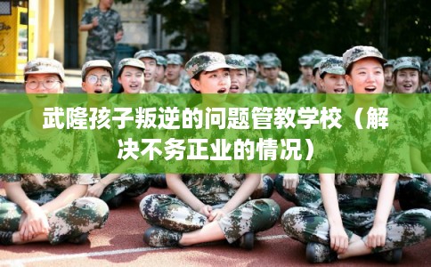 武隆孩子叛逆的问题管教学校（解决不务正业的情况）