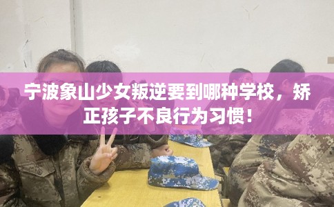 宁波象山少女叛逆要到哪种学校,矫正孩子不良行为习惯! 宁波象山少女叛逆要到哪种学校,矫正孩子不良行为习惯!