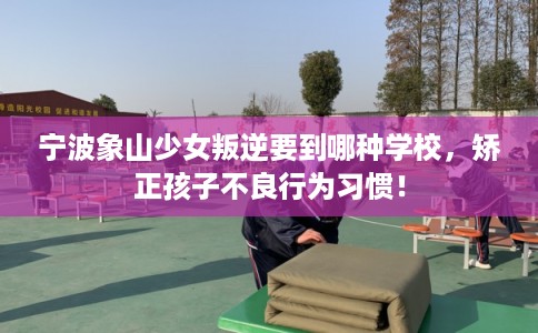宁波象山少女叛逆要到哪种学校，矫正孩子不良行为习惯！