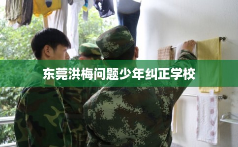 东莞洪梅问题少年纠正学校